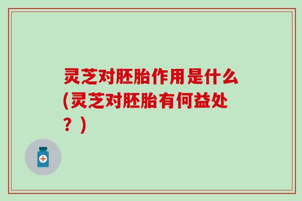 灵芝对胚胎作用是什么(灵芝对胚胎有何益处？)