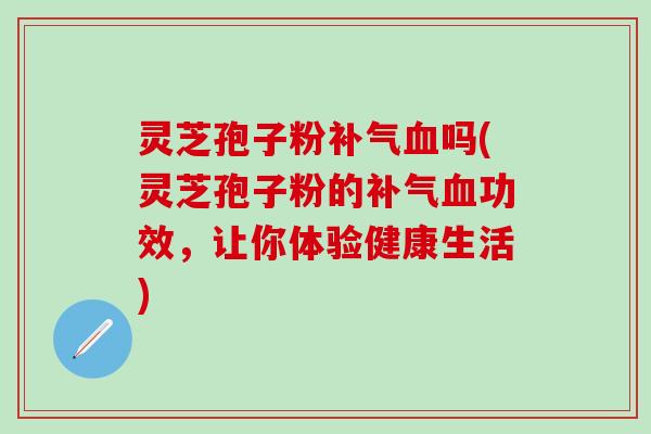 灵芝孢子粉补气血吗(灵芝孢子粉的补气血功效，让你体验健康生活)