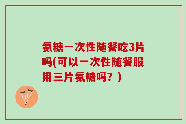氨糖一次性随餐吃3片吗(可以一次性随餐服用三片氨糖吗？)