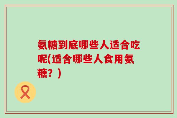 氨糖到底哪些人适合吃呢(适合哪些人食用氨糖？)