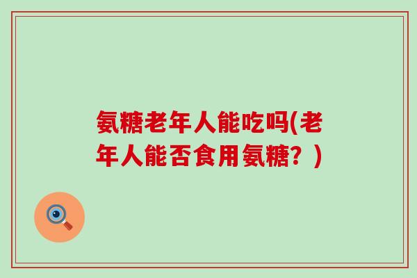 氨糖老年人能吃吗(老年人能否食用氨糖？)