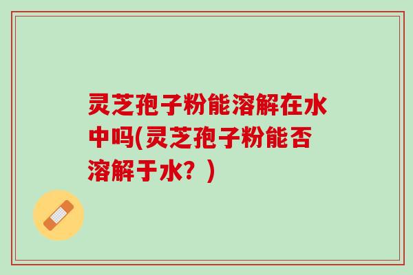 灵芝孢子粉能溶解在水中吗(灵芝孢子粉能否溶解于水？)