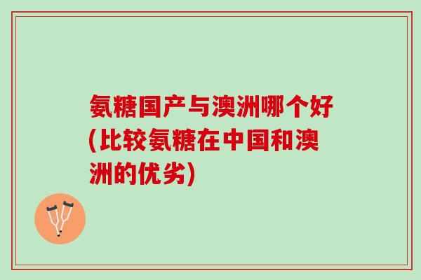 氨糖国产与澳洲哪个好(比较氨糖在中国和澳洲的优劣)