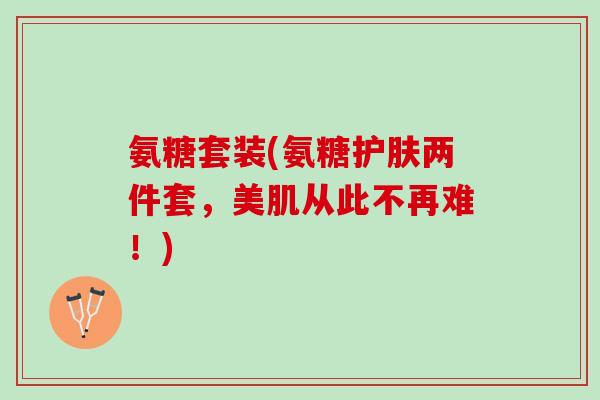 氨糖套装(氨糖护肤两件套，美肌从此不再难！)