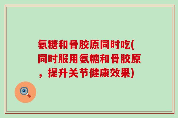 氨糖和骨胶原同时吃(同时服用氨糖和骨胶原，提升关节健康效果)