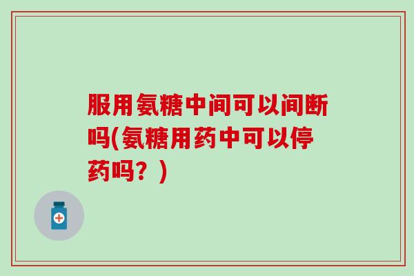 服用氨糖中间可以间断吗(氨糖用药中可以停药吗？)