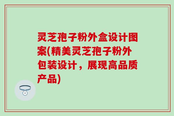 灵芝孢子粉外盒设计图案(精美灵芝孢子粉外包装设计，展现高品质产品)