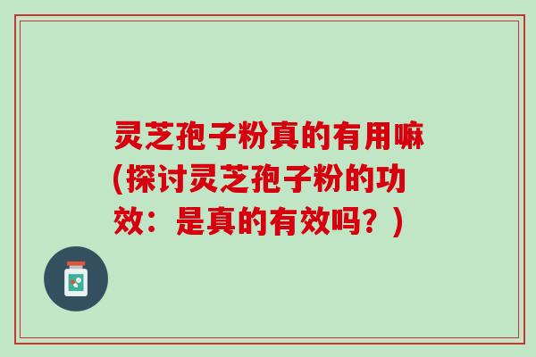 灵芝孢子粉真的有用嘛(探讨灵芝孢子粉的功效：是真的有效吗？)