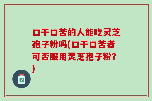 口干口苦的人能吃灵芝孢子粉吗(口干口苦者可否服用灵芝孢子粉？)