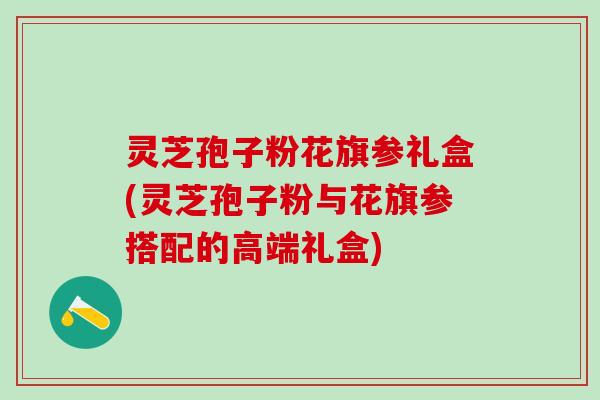 灵芝孢子粉花旗参礼盒(灵芝孢子粉与花旗参搭配的高端礼盒)