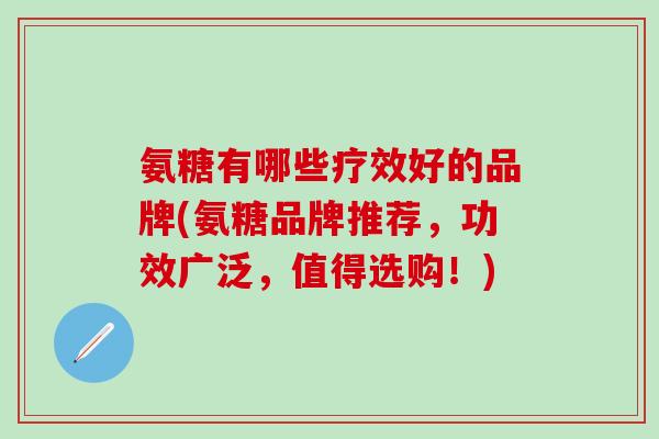 氨糖有哪些疗效好的品牌(氨糖品牌推荐，功效广泛，值得选购！)