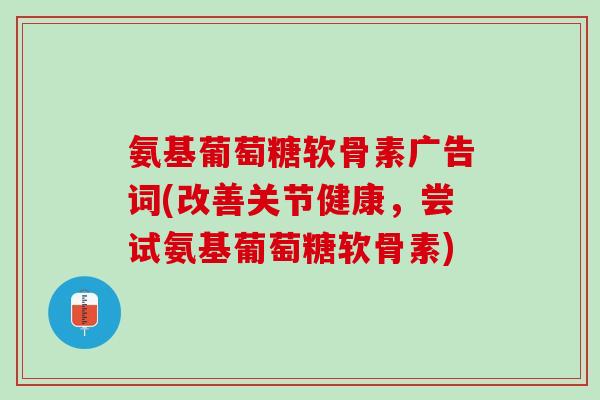 氨基葡萄糖软骨素广告词(改善关节健康，尝试氨基葡萄糖软骨素)