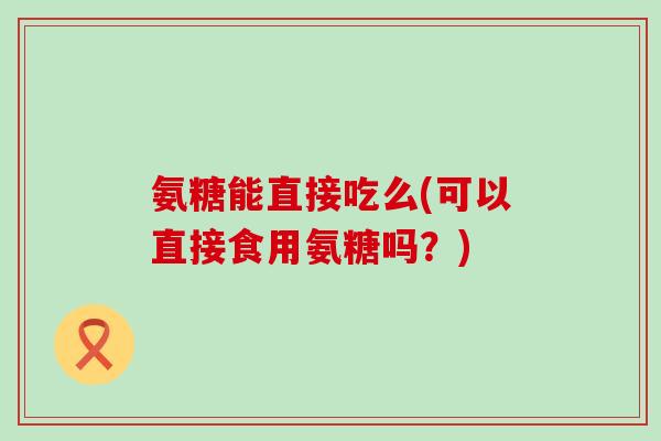 氨糖能直接吃么(可以直接食用氨糖吗？)
