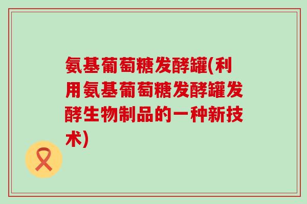 氨基葡萄糖发酵罐(利用氨基葡萄糖发酵罐发酵生物制品的一种新技术)