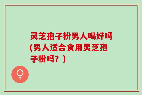 灵芝孢子粉男人喝好吗(男人适合食用灵芝孢子粉吗？)