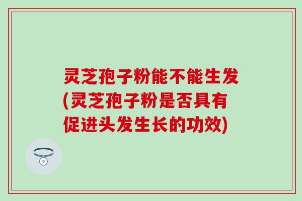 灵芝孢子粉能不能生发(灵芝孢子粉是否具有促进头发生长的功效)