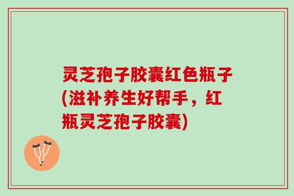 灵芝孢子胶囊红色瓶子(滋补养生好帮手，红瓶灵芝孢子胶囊)