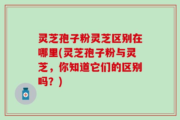 灵芝孢子粉灵芝区别在哪里(灵芝孢子粉与灵芝，你知道它们的区别吗？)