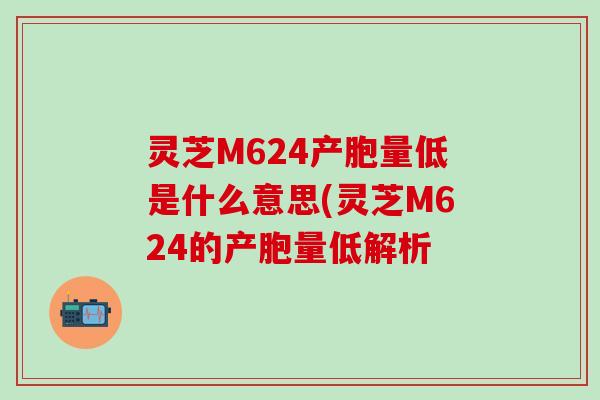 灵芝M624产胞量低是什么意思(灵芝M624的产胞量低解析