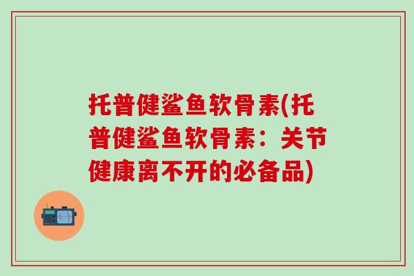 托普健鲨鱼软骨素(托普健鲨鱼软骨素：关节健康离不开的必备品)