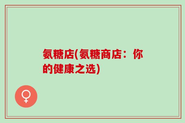 氨糖店(氨糖商店：你的健康之选)