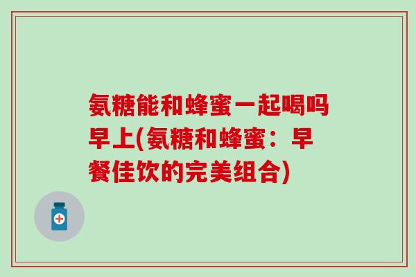 氨糖能和蜂蜜一起喝吗早上(氨糖和蜂蜜:早餐佳饮的完美组合) 氨糖能和蜂蜜一起喝吗早上(氨糖和蜂蜜:早餐佳饮的完美组合)
