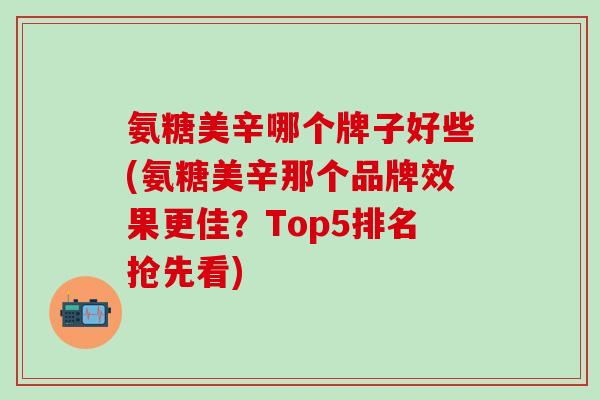 氨糖美辛哪个牌子好些(氨糖美辛那个品牌效果更佳？Top5排名抢先看)