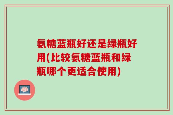 氨糖蓝瓶好还是绿瓶好用(比较氨糖蓝瓶和绿瓶哪个更适合使用)