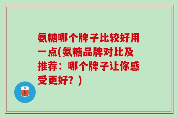 氨糖哪个牌子比较好用一点(氨糖品牌对比及推荐：哪个牌子让你感受更好？)