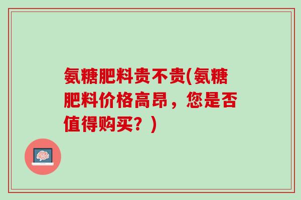 氨糖肥料贵不贵(氨糖肥料价格高昂，您是否值得购买？)