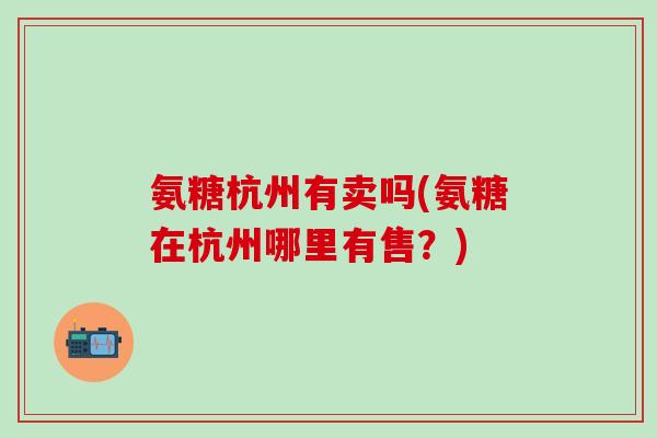 氨糖杭州有卖吗(氨糖在杭州哪里有售？)