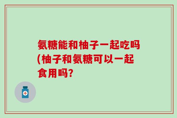 氨糖能和柚子一起吃吗(柚子和氨糖可以一起食用吗? 氨糖能和柚子一起吃吗(柚子和氨糖可以一起食用吗?