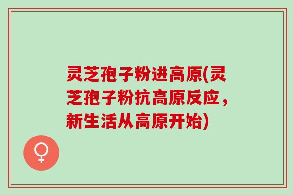 灵芝孢子粉进高原(灵芝孢子粉抗高原反应，新生活从高原开始)
