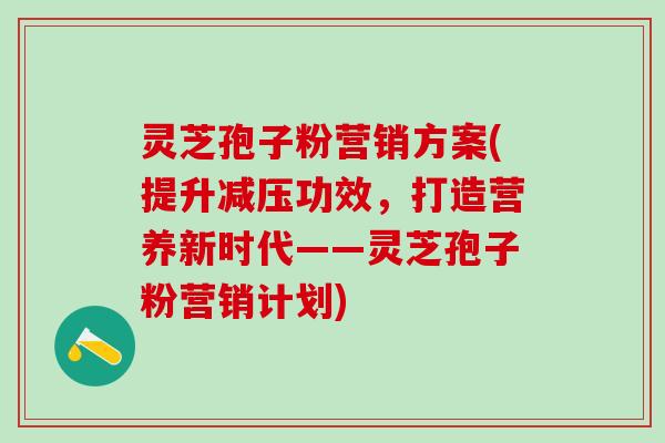 灵芝孢子粉营销方案(提升减压功效，打造营养新时代——灵芝孢子粉营销计划)