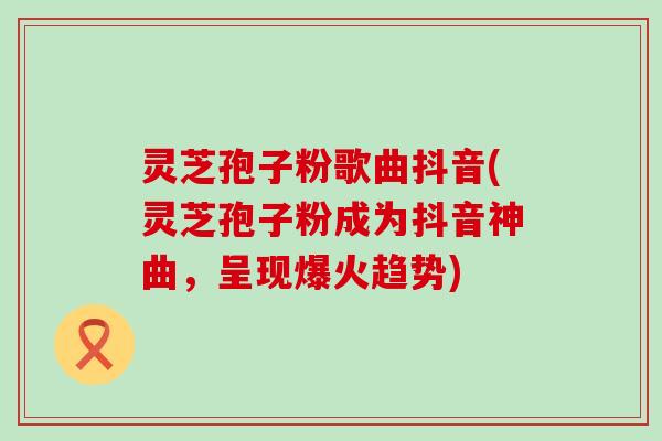 灵芝孢子粉歌曲抖音(灵芝孢子粉成为抖音神曲，呈现爆火趋势)
