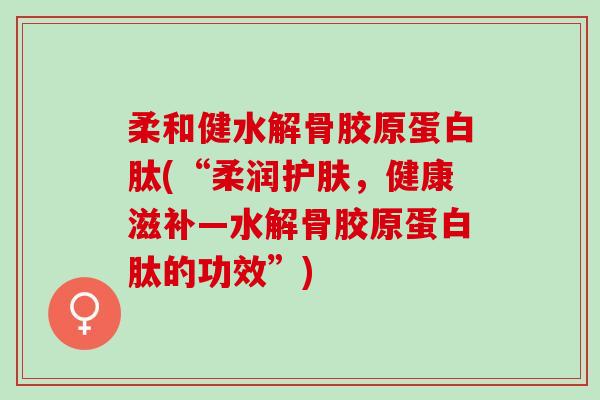 柔和健水解骨胶原蛋白肽(“柔润护肤，健康滋补—水解骨胶原蛋白肽的功效”)