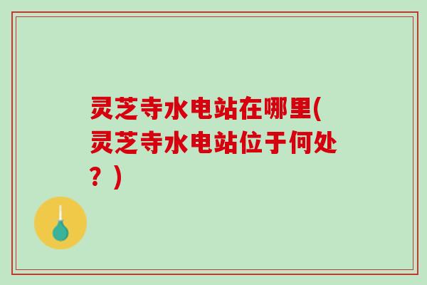 灵芝寺水电站在哪里(灵芝寺水电站位于何处？)
