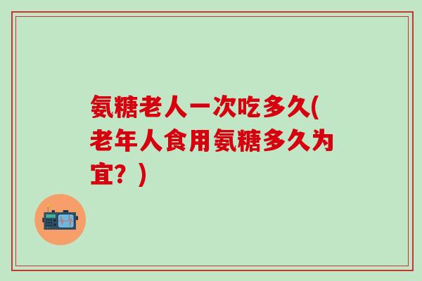 氨糖老人一次吃多久(老年人食用氨糖多久为宜？)