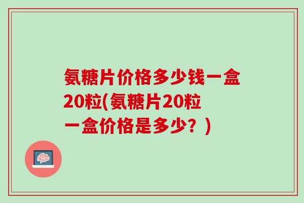 氨糖片价格多少钱一盒20粒(氨糖片20粒一盒价格是多少？)