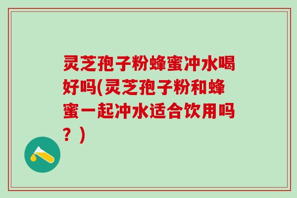 灵芝孢子粉蜂蜜冲水喝好吗(灵芝孢子粉和蜂蜜一起冲水适合饮用吗？)