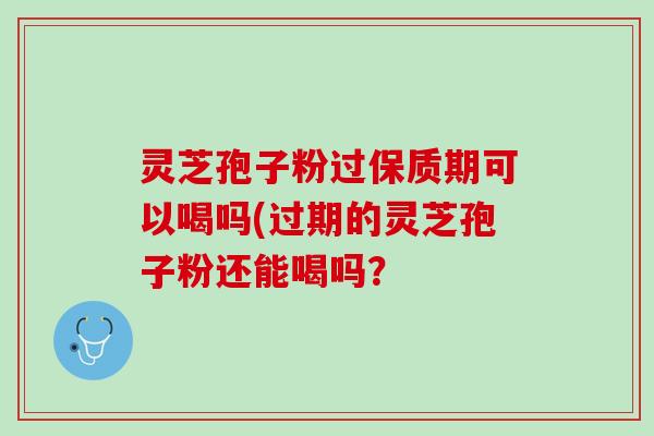 灵芝孢子粉过保质期可以喝吗(过期的灵芝孢子粉还能喝吗？
