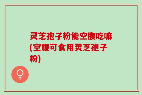 灵芝孢子粉能空腹吃嘛(空腹可食用灵芝孢子粉)