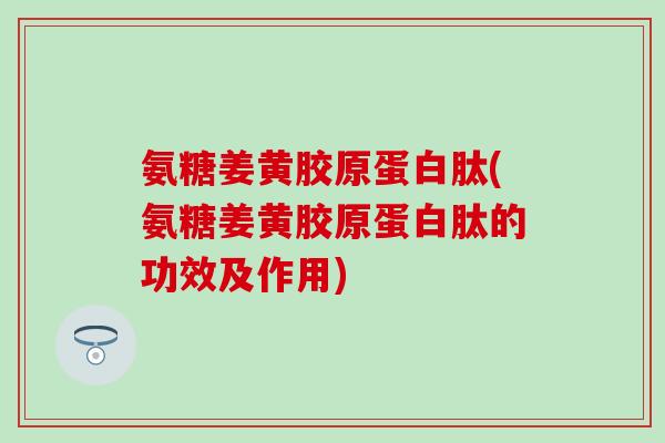 氨糖姜黄胶原蛋白肽(氨糖姜黄胶原蛋白肽的功效及作用)