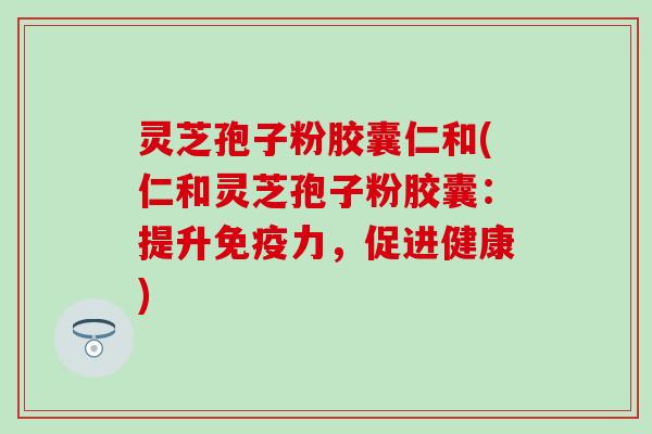 灵芝孢子粉胶囊仁和(仁和灵芝孢子粉胶囊：提升免疫力，促进健康)