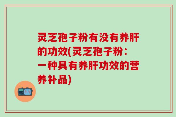 灵芝孢子粉有没有养肝的功效(灵芝孢子粉：一种具有养肝功效的营养补品)