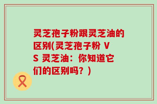 灵芝孢子粉跟灵芝油的区别(灵芝孢子粉 VS 灵芝油:你知道它们的区别吗?) 灵芝孢子粉跟灵芝油的区别(灵芝孢子粉 VS 灵芝油:你知道它们的区别吗?)
