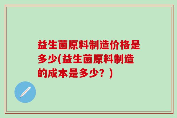 益生菌原料制造价格是多少(益生菌原料制造的成本是多少?) 益生菌原料制造价格是多少(益生菌原料制造的成本是多少?)