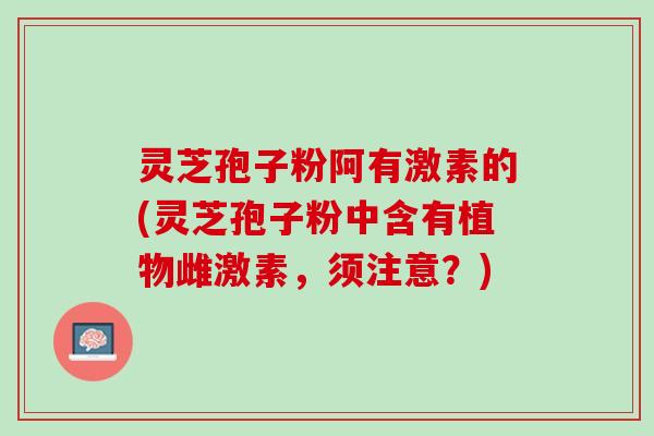 灵芝孢子粉阿有激素的(灵芝孢子粉中含有植物雌激素，须注意？)