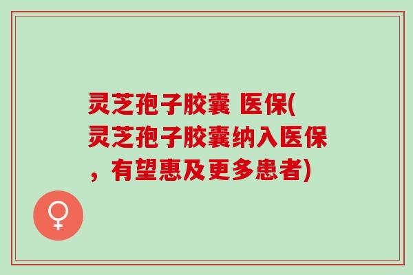 灵芝孢子胶囊 医保(灵芝孢子胶囊纳入医保，有望惠及更多患者)