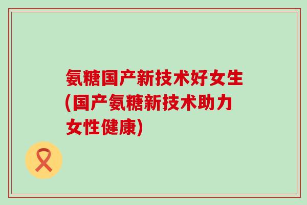氨糖国产新技术好女生(国产氨糖新技术助力女性健康)